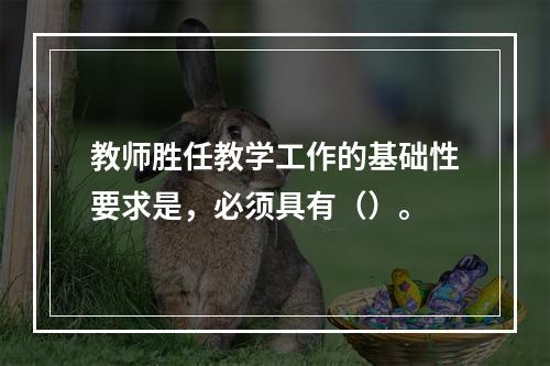 教师胜任教学工作的基础性要求是，必须具有（）。