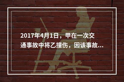 2017年4月1日，甲在一次交通事故中将乙撞伤，因该事故乙对