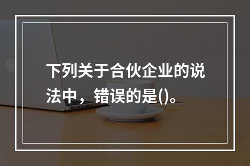 下列关于合伙企业的说法中，错误的是()。