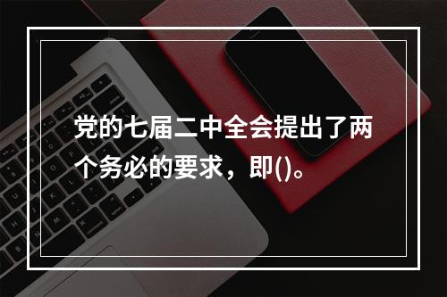 党的七届二中全会提出了两个务必的要求，即()。