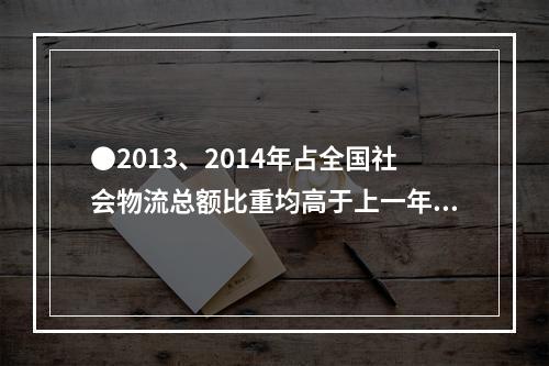 ●2013、2014年占全国社会物流总额比重均高于上一年水平