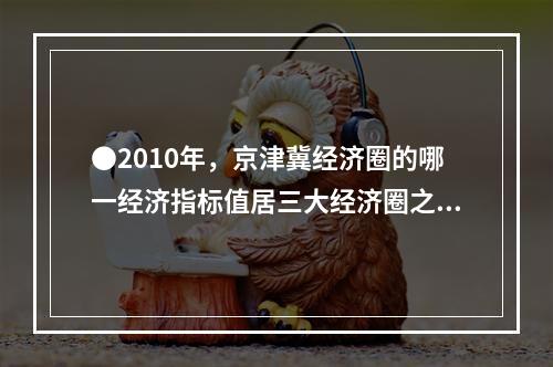 ●2010年，京津冀经济圈的哪一经济指标值居三大经济圈之首？