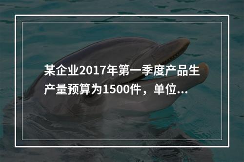 某企业2017年第一季度产品生产量预算为1500件，单位产品