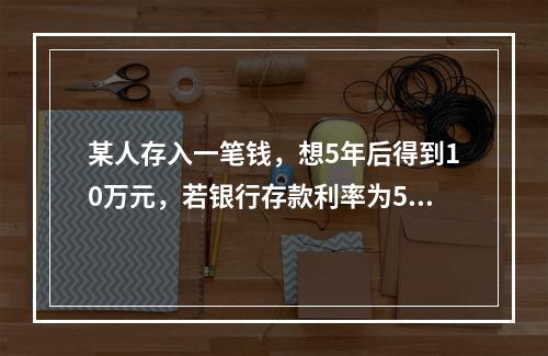 某人存入一笔钱，想5年后得到10万元，若银行存款利率为5%，