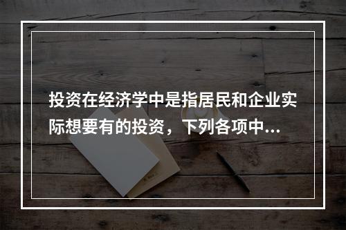 投资在经济学中是指居民和企业实际想要有的投资，下列各项中，属