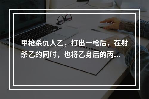 甲枪杀仇人乙，打出一枪后，在射杀乙的同时，也将乙身后的丙射成