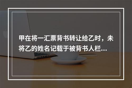 甲在将一汇票背书转让给乙时，未将乙的姓名记载于被背书人栏内。