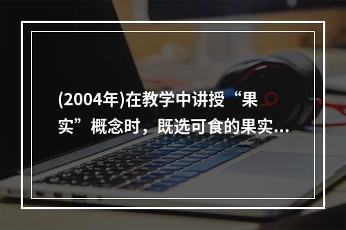 (2004年)在教学中讲授“果实”概念时，既选可食的果实，又