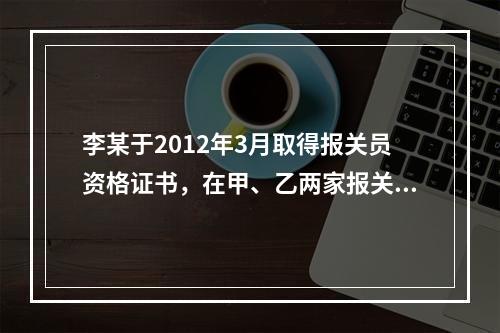 李某于2012年3月取得报关员资格证书，在甲、乙两家报关公司