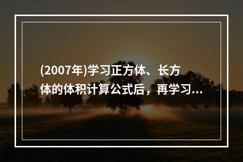 (2007年)学习正方体、长方体的体积计算公式后，再学习一般