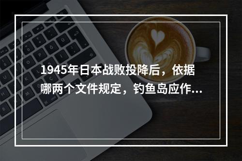 1945年日本战败投降后，依据哪两个文件规定，钓鱼岛应作为台