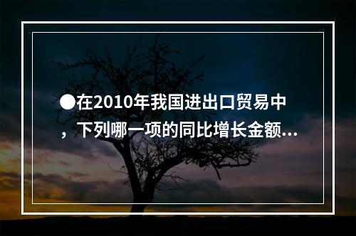 ●在2010年我国进出口贸易中，下列哪一项的同比增长金额最高