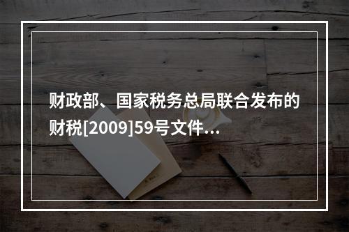 财政部、国家税务总局联合发布的财税[2009]59号文件和现