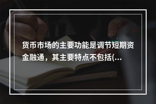 货币市场的主要功能是调节短期资金融通，其主要特点不包括()。