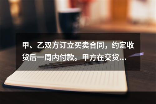 甲、乙双方订立买卖合同，约定收货后一周内付款。甲方在交货前发