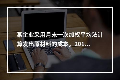 某企业采用月末一次加权平均法计算发出原材料的成本。2016年