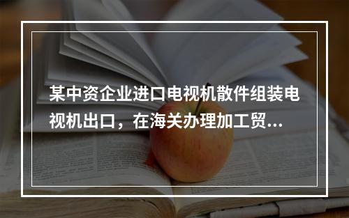 某中资企业进口电视机散件组装电视机出口，在海关办理加工贸易备