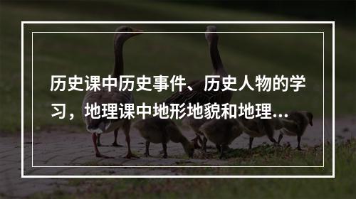 历史课中历史事件、历史人物的学习，地理课中地形地貌和地理位置