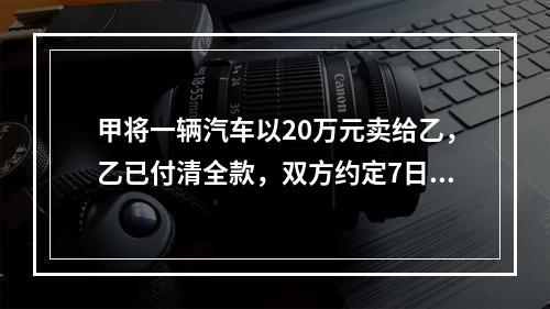 甲将一辆汽车以20万元卖给乙，乙已付清全款，双方约定7日后交