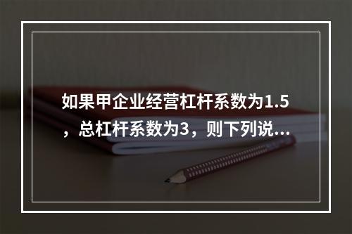 如果甲企业经营杠杆系数为1.5，总杠杆系数为3，则下列说法中