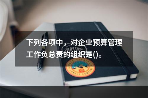 下列各项中，对企业预算管理工作负总责的组织是()。