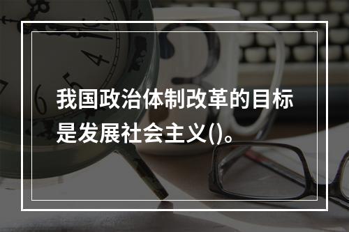 我国政治体制改革的目标是发展社会主义()。