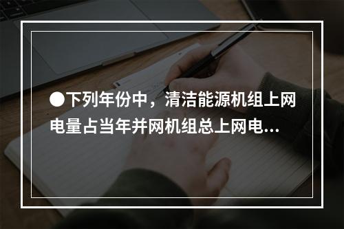 ●下列年份中，清洁能源机组上网电量占当年并网机组总上网电量比