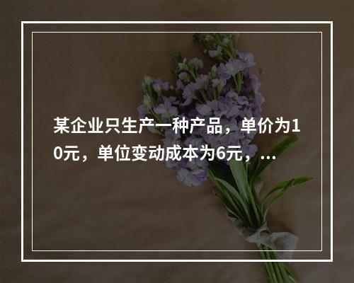 某企业只生产一种产品，单价为10元，单位变动成本为6元，固定