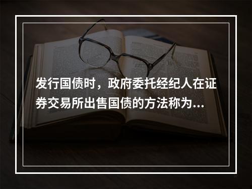 发行国债时，政府委托经纪人在证券交易所出售国债的方法称为()