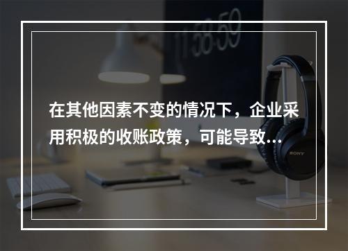 在其他因素不变的情况下，企业采用积极的收账政策，可能导致的后