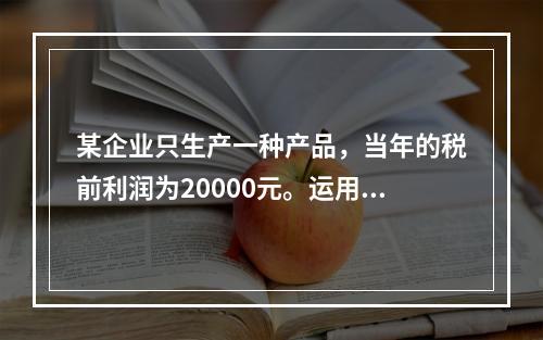 某企业只生产一种产品，当年的税前利润为20000元。运用本量