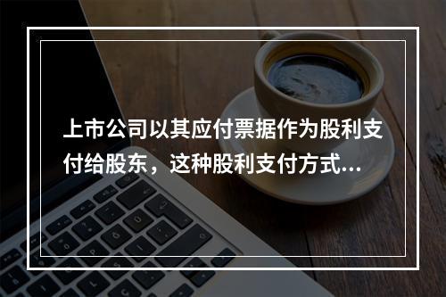 上市公司以其应付票据作为股利支付给股东，这种股利支付方式被称