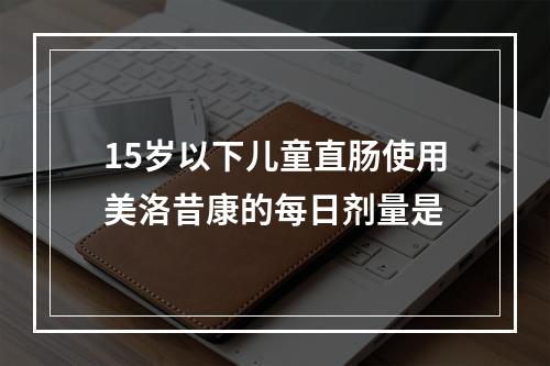 15岁以下儿童直肠使用美洛昔康的每日剂量是