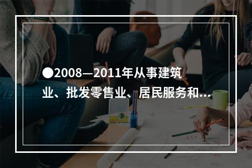 ●2008—2011年从事建筑业、批发零售业、居民服务和其他