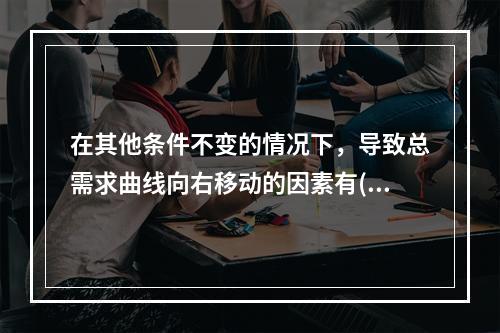 在其他条件不变的情况下，导致总需求曲线向右移动的因素有()。