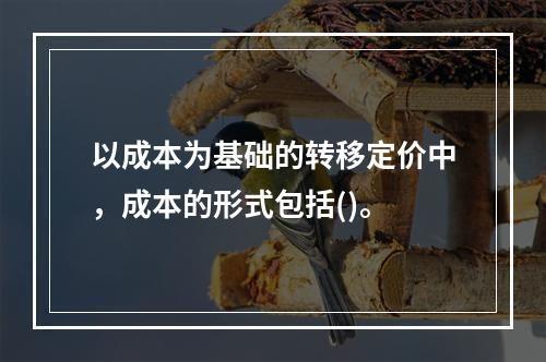 以成本为基础的转移定价中，成本的形式包括()。