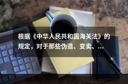 根据《中华人民共和国海关法》的规定，对于那些伪造、变卖、买卖