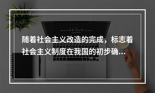 随着社会主义改造的完成，标志着社会主义制度在我国的初步确立，