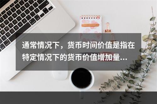 通常情况下，货币时间价值是指在特定情况下的货币价值增加量，这