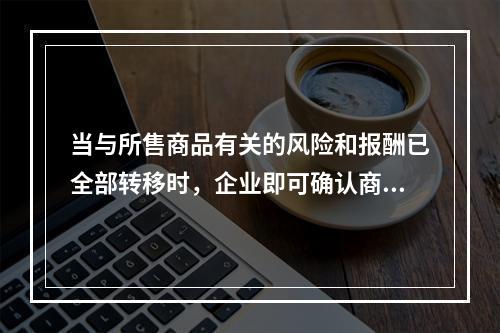 当与所售商品有关的风险和报酬已全部转移时，企业即可确认商品销