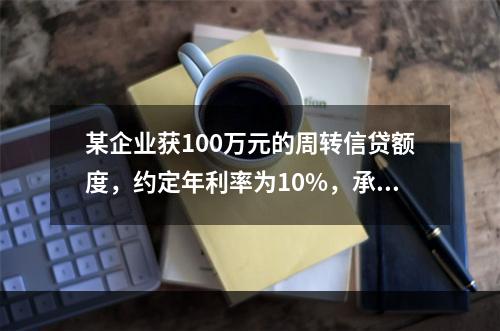 某企业获100万元的周转信贷额度，约定年利率为10%，承诺费