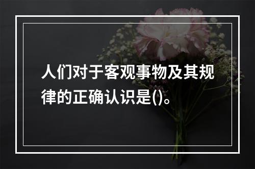 人们对于客观事物及其规律的正确认识是()。