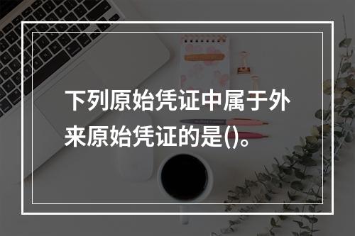 下列原始凭证中属于外来原始凭证的是()。