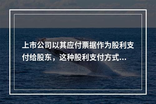 上市公司以其应付票据作为股利支付给股东，这种股利支付方式被称