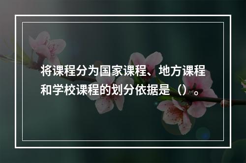 将课程分为国家课程、地方课程和学校课程的划分依据是（）。