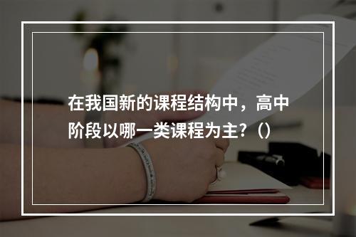 在我国新的课程结构中，高中阶段以哪一类课程为主?（）