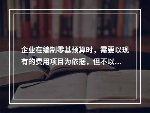 企业在编制零基预算时，需要以现有的费用项目为依据，但不以现有