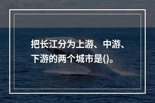 把长江分为上游、中游、下游的两个城市是()。