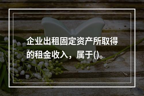 企业出租固定资产所取得的租金收入，属于()。