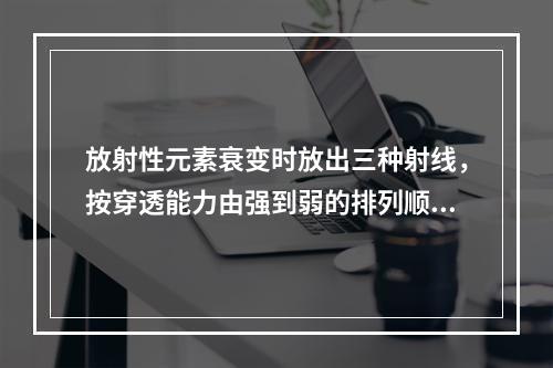 放射性元素衰变时放出三种射线，按穿透能力由强到弱的排列顺序是